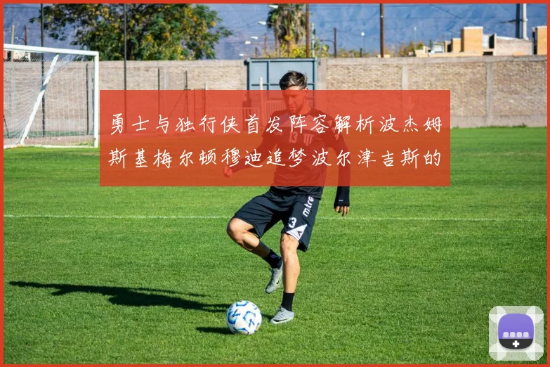 勇士与独行侠首发阵容解析波杰姆斯基梅尔顿穆迪追梦波尔津吉斯的对决亮点