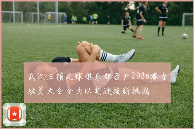 武汉三镇足球俱乐部召开2026赛季动员大会全力以赴迎接新挑战