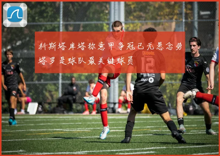 科斯塔库塔称意甲争冠已无悬念劳塔罗是球队最关键球员