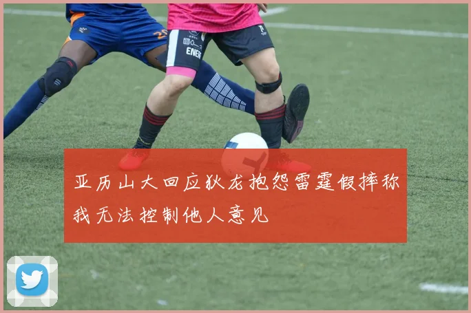 亚历山大回应狄龙抱怨雷霆假摔称我无法控制他人意见