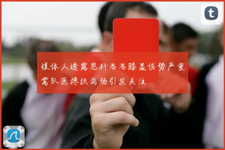 媒体人透露恩科洛洛膝盖伤势严重需队医搀扶离场引发关注