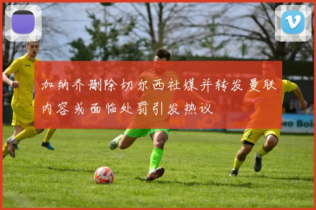 加纳乔删除切尔西社媒并转发曼联内容或面临处罚引发热议