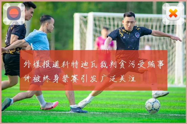 外媒报道科特迪瓦裁判贪污受贿事件被终身禁赛引发广泛关注