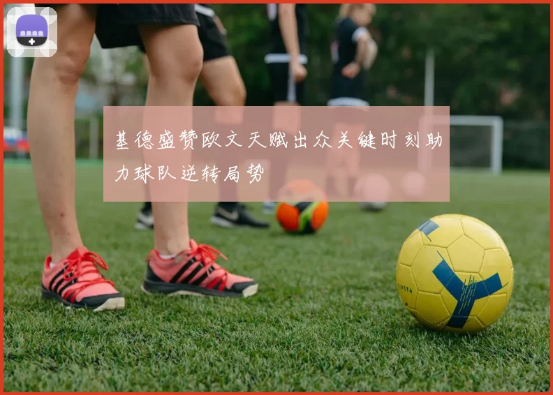 基德盛赞欧文天赋出众关键时刻助力球队逆转局势